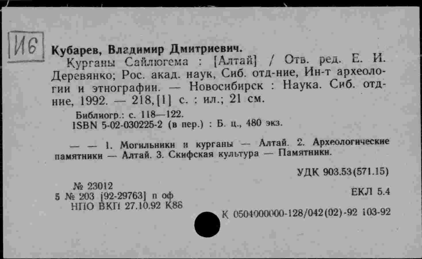 ﻿Кубарев, Владимир Дмитриевич.
Курганы Сайлюгема : [Алтай] / Отв. ред. Е. И. Деревянко; Рос. акад, наук, Сиб. отд-ние, Ин-т археологии и этнографии. — Новосибирск : Наука. Сиб. отд-ние, 1992. — 218,(1] с. : ил.; 21 см.
Библиогр.: с. 118—122.
ISBN 5-02-030225-2 (в пер.) : Б. ц., 480 экз.
_____ — 1. Могильники и курганы — Алтай. 2. Археологические памятники — Алтай. 3. Скифская культура — Памятники.
№ 23012
5 № 203 (92-29763] п оф НПО В КП 27.10.92 К88
УДК 903.53(571.15)
ЕКЛ 5.4
К 0504000000-128/042 (02) -92 103-92